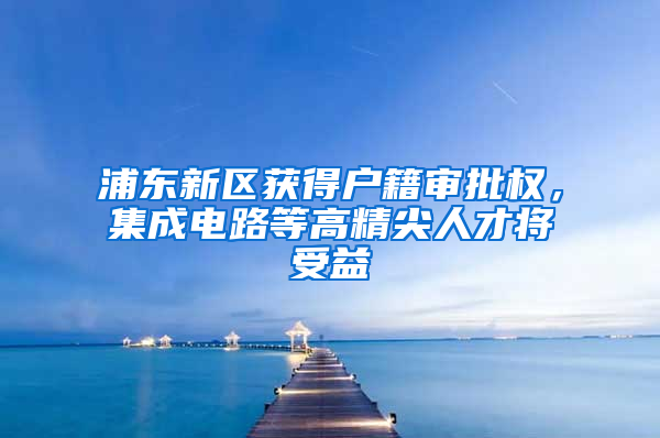 浦東新區(qū)獲得戶籍審批權(quán)，集成電路等高精尖人才將受益