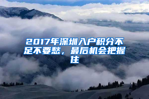 2017年深圳入戶積分不足不要愁，最后機(jī)會(huì)把握住