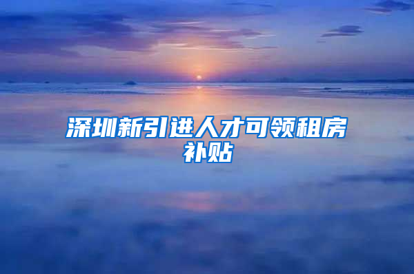 深圳新引進人才可領租房補貼