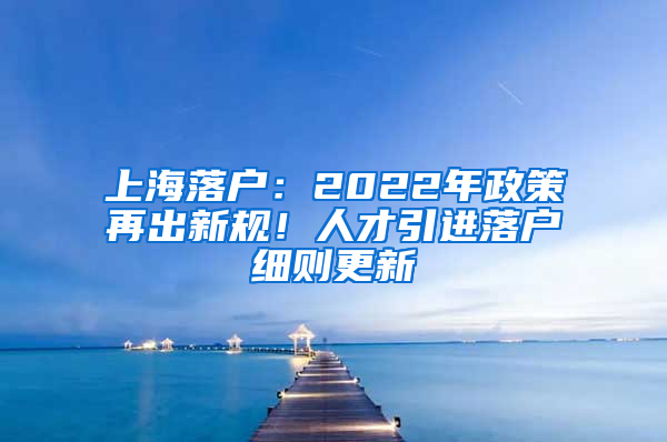 上海落戶：2022年政策再出新規(guī)！人才引進(jìn)落戶細(xì)則更新