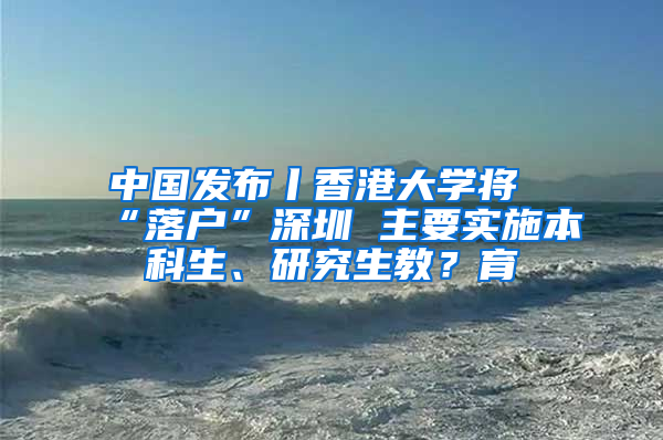 中國發(fā)布丨香港大學(xué)將“落戶”深圳 主要實(shí)施本科生、研究生教？育