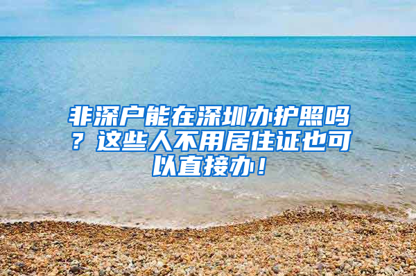 非深戶能在深圳辦護照嗎？這些人不用居住證也可以直接辦！