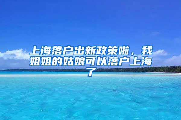 上海落戶出新政策啦，我姐姐的姑娘可以落戶上海了