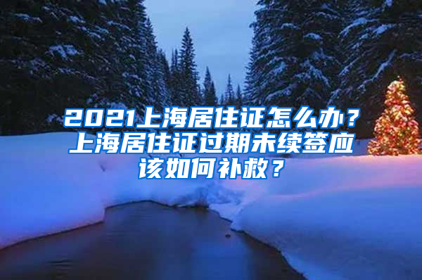 2021上海居住證怎么辦？上海居住證過期未續(xù)簽應(yīng)該如何補(bǔ)救？