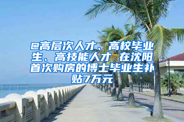 @高層次人才、高校畢業(yè)生、高技能人才 在沈陽首次購房的博士畢業(yè)生補(bǔ)貼7萬元