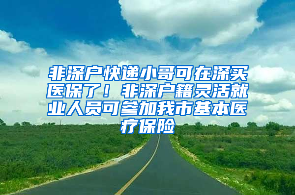 非深戶快遞小哥可在深買醫(yī)保了！非深戶籍靈活就業(yè)人員可參加我市基本醫(yī)療保險