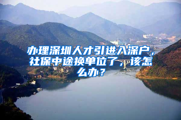 辦理深圳人才引進(jìn)入深戶，社保中途換單位了，該怎么辦？