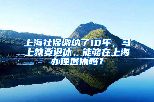 上海社保繳納了10年，馬上就要退休，能夠在上海辦理退休嗎？