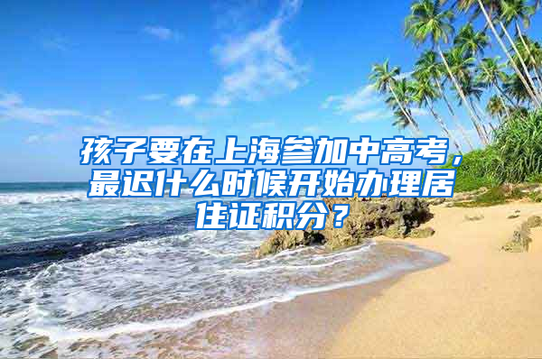 孩子要在上海參加中高考，最遲什么時候開始辦理居住證積分？