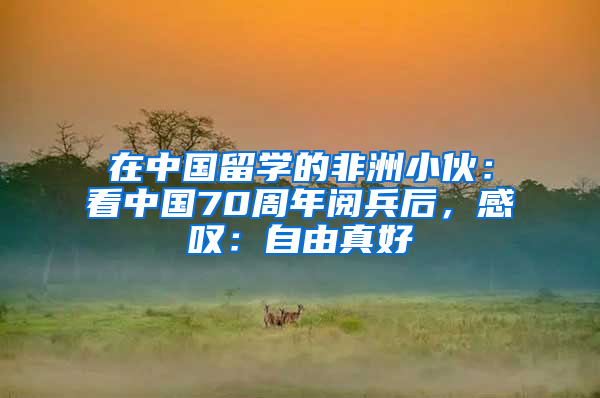 在中國留學的非洲小伙：看中國70周年閱兵后，感嘆：自由真好