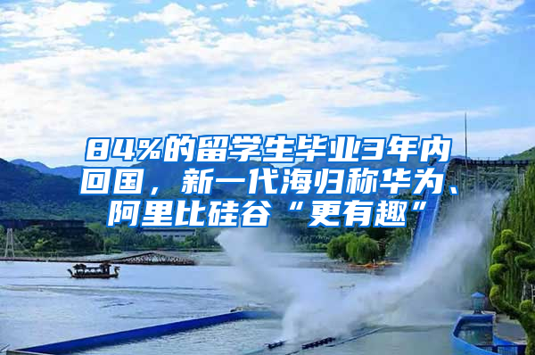 84%的留學生畢業(yè)3年內回國，新一代海歸稱華為、阿里比硅谷“更有趣”