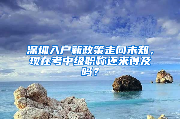 深圳入戶新政策走向未知，現(xiàn)在考中級(jí)職稱還來得及嗎？