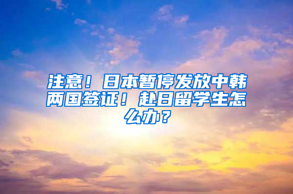 注意！日本暫停發(fā)放中韓兩國(guó)簽證！赴日留學(xué)生怎么辦？