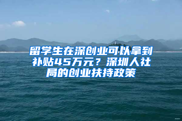 留學(xué)生在深創(chuàng)業(yè)可以拿到補(bǔ)貼45萬元？深圳人社局的創(chuàng)業(yè)扶持政策