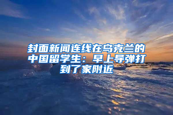 封面新聞連線在烏克蘭的中國留學(xué)生：早上導(dǎo)彈打到了家附近