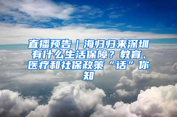 直播預(yù)告｜海歸歸來深圳有什么生活保障？教育、醫(yī)療和社保政策“話”你知