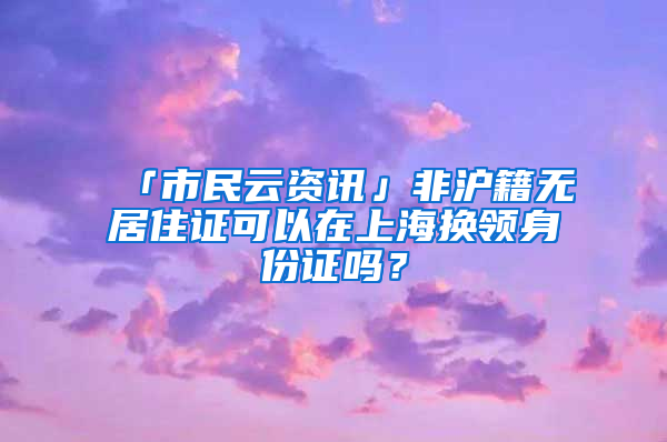 「市民云資訊」非滬籍無居住證可以在上海換領(lǐng)身份證嗎？