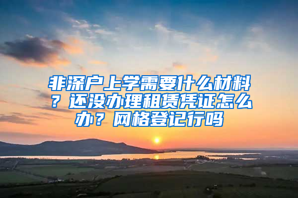 非深戶上學需要什么材料？還沒辦理租賃憑證怎么辦？網(wǎng)格登記行嗎