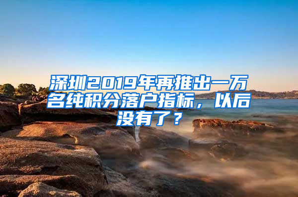 深圳2019年再推出一萬名純積分落戶指標，以后沒有了？