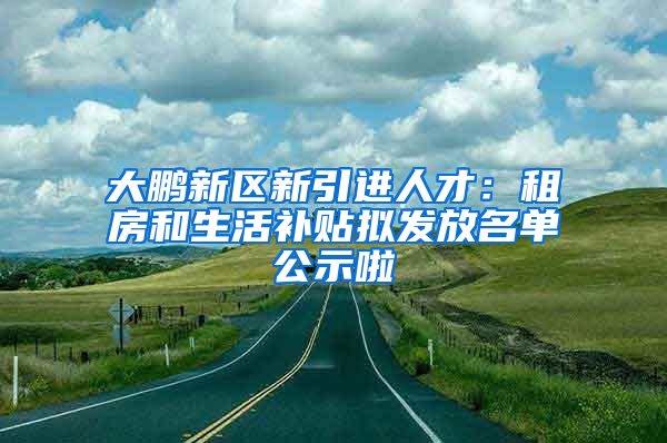 大鵬新區(qū)新引進人才：租房和生活補貼擬發(fā)放名單公示啦