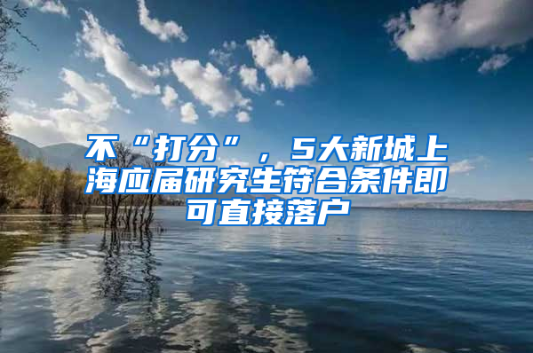 不“打分”，5大新城上海應(yīng)屆研究生符合條件即可直接落戶