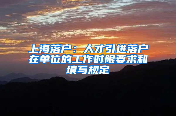 上海落戶：人才引進(jìn)落戶在單位的工作時(shí)限要求和填寫(xiě)規(guī)定