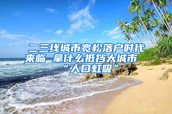 二三線城市寬松落戶時(shí)代來臨 拿什么抵擋大城市“人口虹吸”