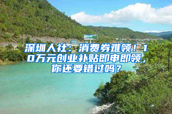 深圳人社：消費(fèi)券難領(lǐng)！10萬(wàn)元?jiǎng)?chuàng)業(yè)補(bǔ)貼即申即領(lǐng)，你還要錯(cuò)過(guò)嗎？