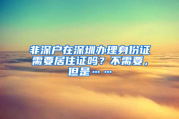 非深戶在深圳辦理身份證需要居住證嗎？不需要，但是……