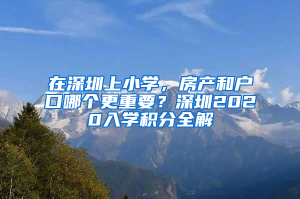 在深圳上小學(xué)，房產(chǎn)和戶口哪個(gè)更重要？深圳2020入學(xué)積分全解