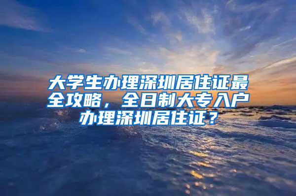 大學(xué)生辦理深圳居住證最全攻略，全日制大專入戶辦理深圳居住證？