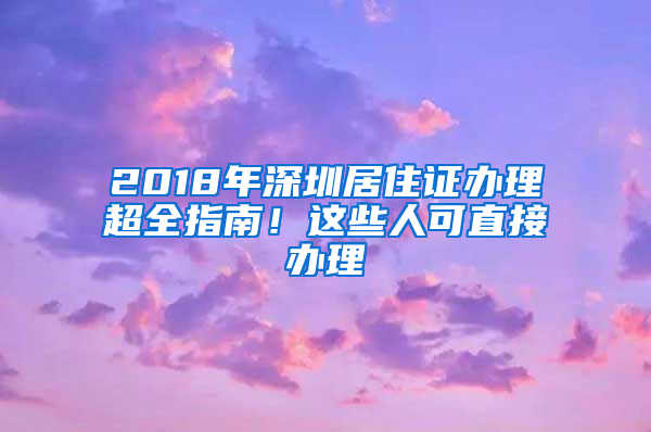 2018年深圳居住證辦理超全指南！這些人可直接辦理