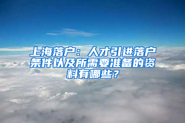 上海落戶：人才引進(jìn)落戶條件以及所需要準(zhǔn)備的資料有哪些？