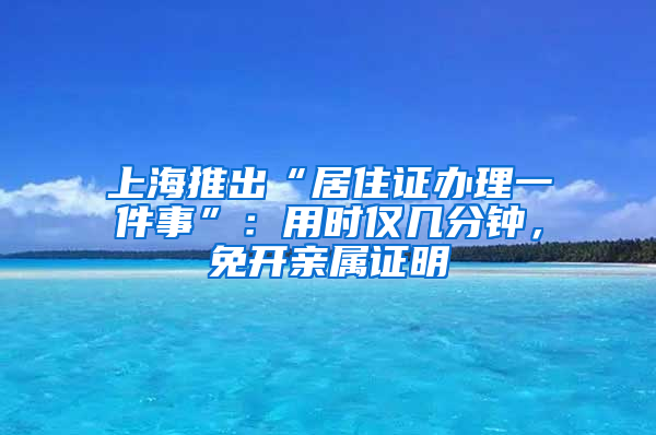 上海推出“居住證辦理一件事”：用時僅幾分鐘，免開親屬證明