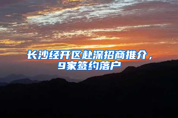 長(zhǎng)沙經(jīng)開(kāi)區(qū)赴深招商推介，9家簽約落戶