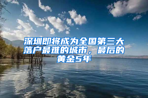 深圳即將成為全國(guó)第三大落戶最難的城市，最后的黃金5年