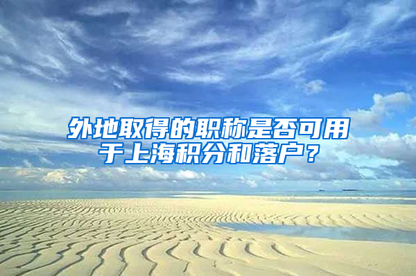 外地取得的職稱是否可用于上海積分和落戶？