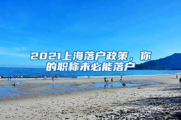 2021上海落戶政策，你的職稱未必能落戶