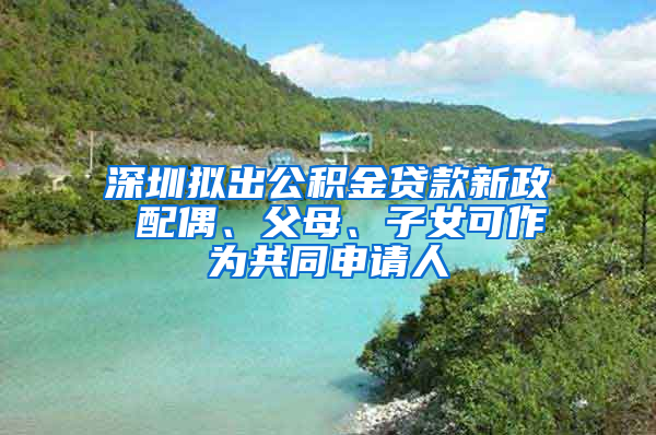 深圳擬出公積金貸款新政 配偶、父母、子女可作為共同申請人