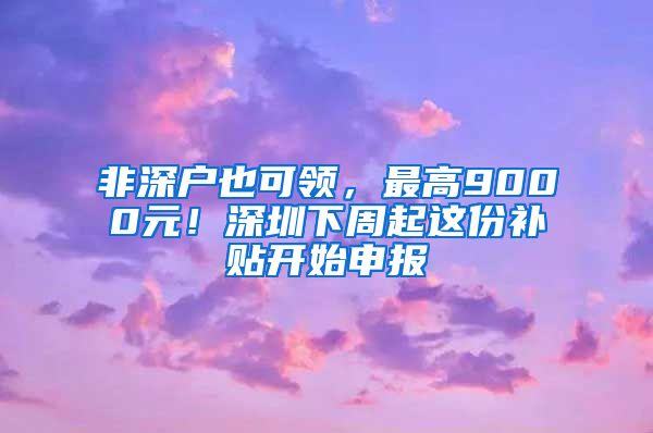 非深戶也可領(lǐng)，最高9000元！深圳下周起這份補(bǔ)貼開(kāi)始申報(bào)