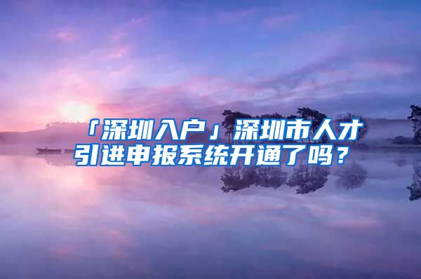 「深圳入戶」深圳市人才引進(jìn)申報系統(tǒng)開通了嗎？