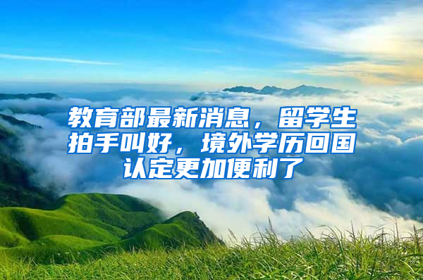 教育部最新消息，留學(xué)生拍手叫好，境外學(xué)歷回國認(rèn)定更加便利了