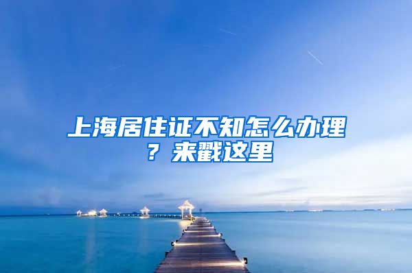 上海居住證不知怎么辦理？來(lái)戳這里