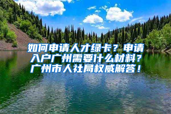 如何申請人才綠卡？申請入戶廣州需要什么材料？廣州市人社局權(quán)威解答！