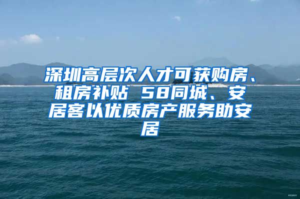 深圳高層次人才可獲購房、租房補貼 58同城、安居客以優(yōu)質(zhì)房產(chǎn)服務(wù)助安居