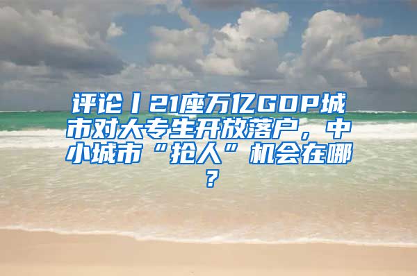 評論丨21座萬億GDP城市對大專生開放落戶，中小城市“搶人”機會在哪？