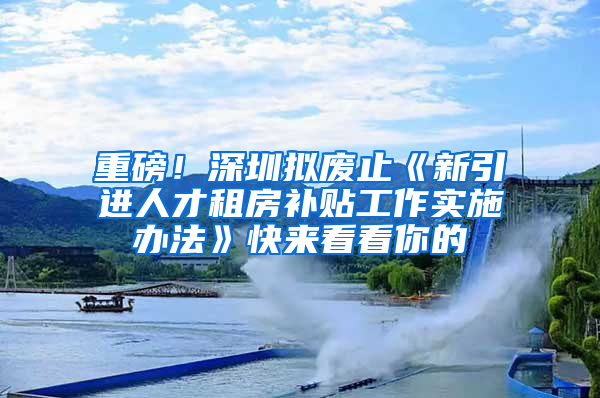 重磅！深圳擬廢止《新引進人才租房補貼工作實施辦法》快來看看你的