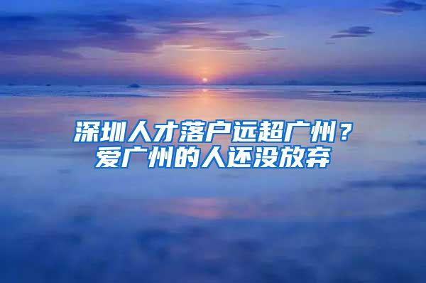 深圳人才落戶遠(yuǎn)超廣州？愛廣州的人還沒放棄