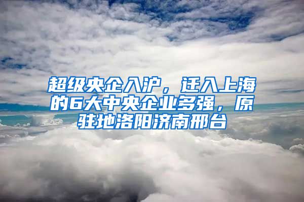 超級央企入滬，遷入上海的6大中央企業(yè)多強(qiáng)，原駐地洛陽濟(jì)南邢臺