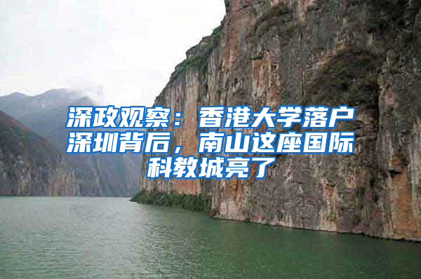 深政觀(guān)察：香港大學(xué)落戶(hù)深圳背后，南山這座國(guó)際科教城亮了